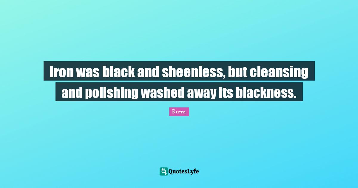 Iron was black and sheenless, but cleansing and polishing washed away its blackness.