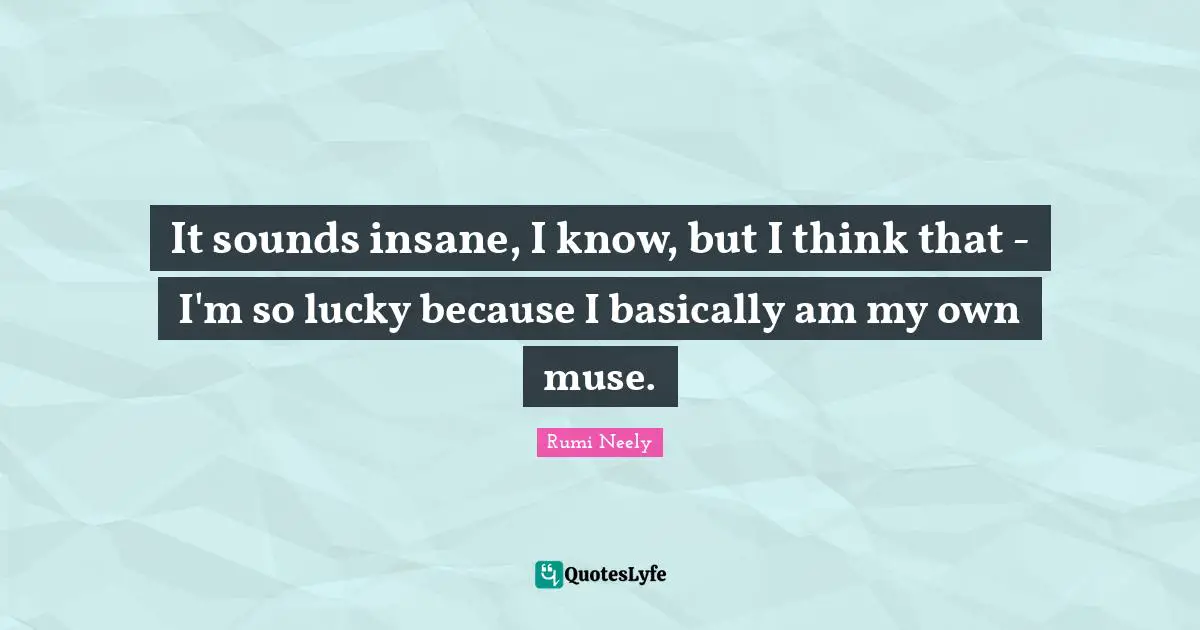 It sounds insane, I know, but I think that - I'm so lucky because I basically am my own muse.
