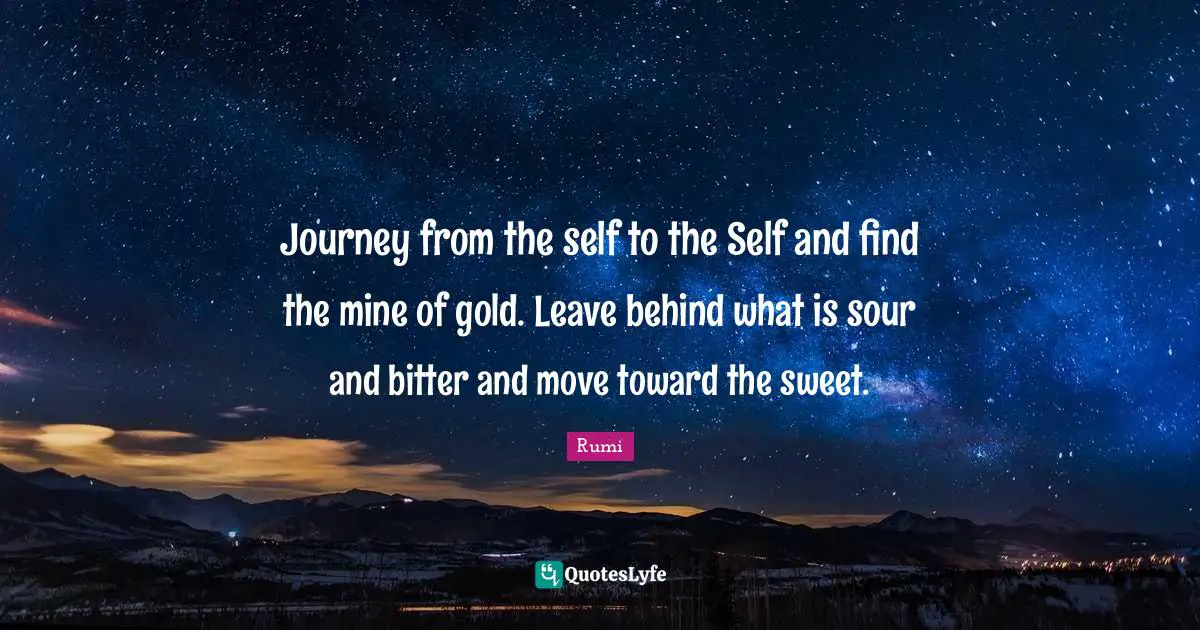 Journey from the self to the Self and find the mine of gold. Leave behind what is sour and bitter and move toward the sweet.