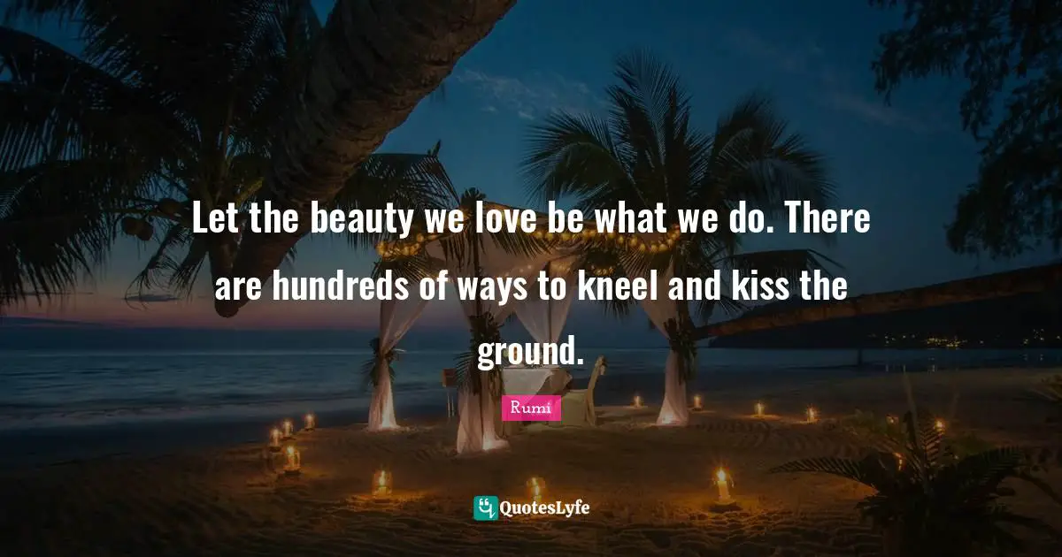Rumi Quotes: "Let the beauty we love be what we do. There are hundreds of ways to kneel and kiss the ground."