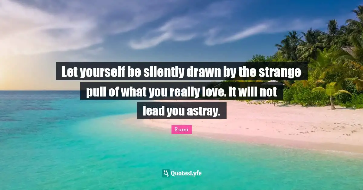 Let yourself be silently drawn by the strange pull of what you really love. It will not lead you astray.
