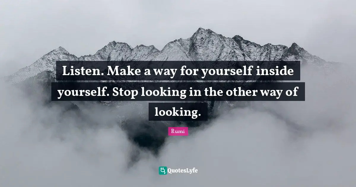 Listen. Make a way for yourself inside yourself. Stop looking in the other way of looking.