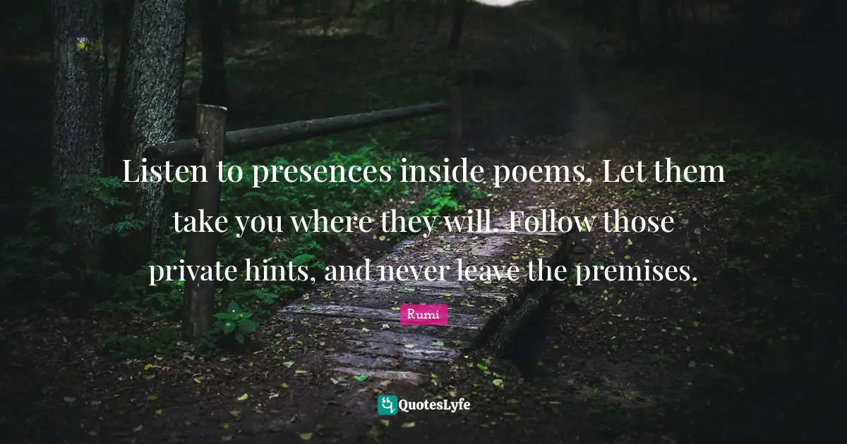 Listen to presences inside poems, Let them take you where they will. Follow those private hints, and never leave the premises.