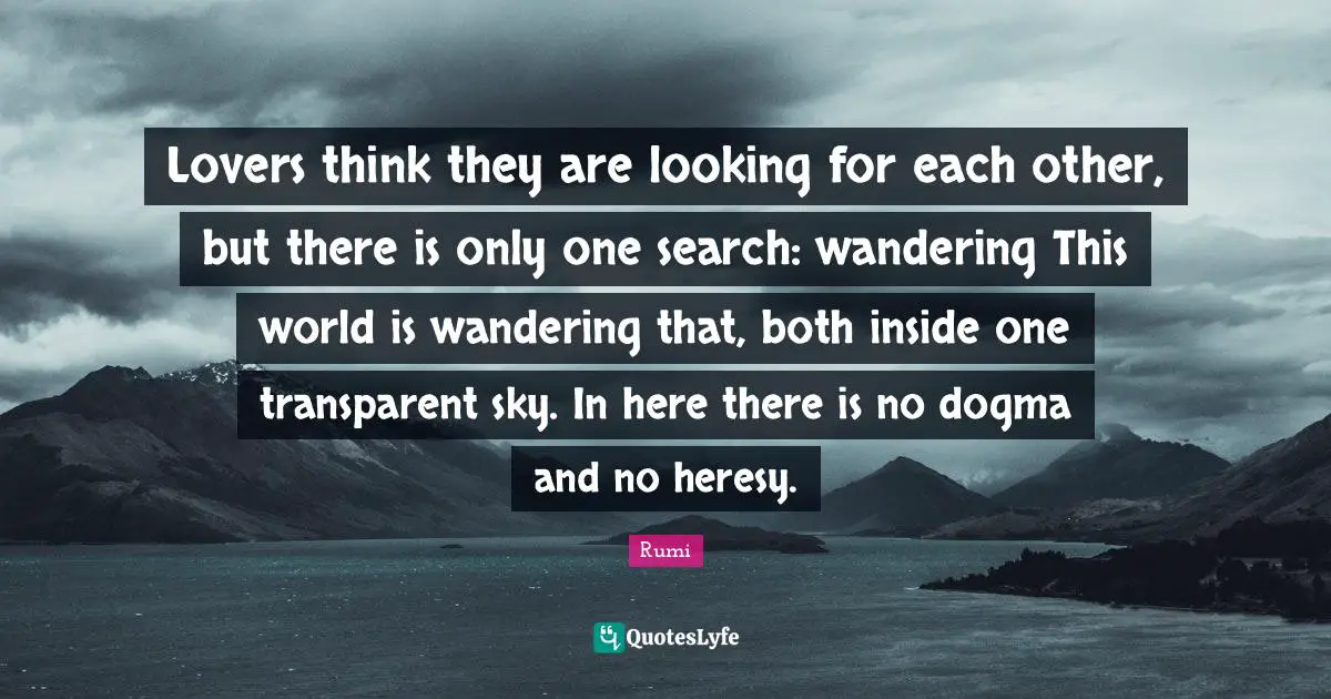 Lovers think they are looking for each other, but there is only one search: wandering This world is wandering that, both inside one transparent sky. In here there is no dogma and no heresy.