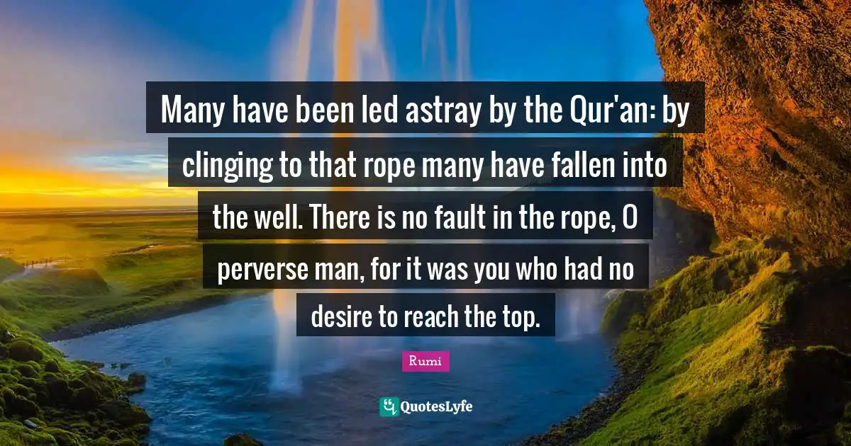 Many have been led astray by the Qur'an: by clinging to that rope many have fallen into the well. There is no fault in the rope, O perverse man, for it was you who had no desire to reach the top.