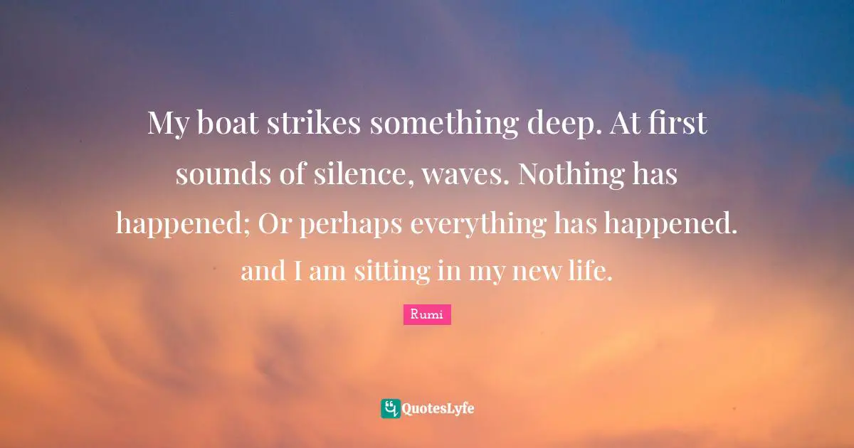 My boat strikes something deep. At first sounds of silence, waves. Nothing has happened; Or perhaps everything has happened. and I am sitting in my new life.