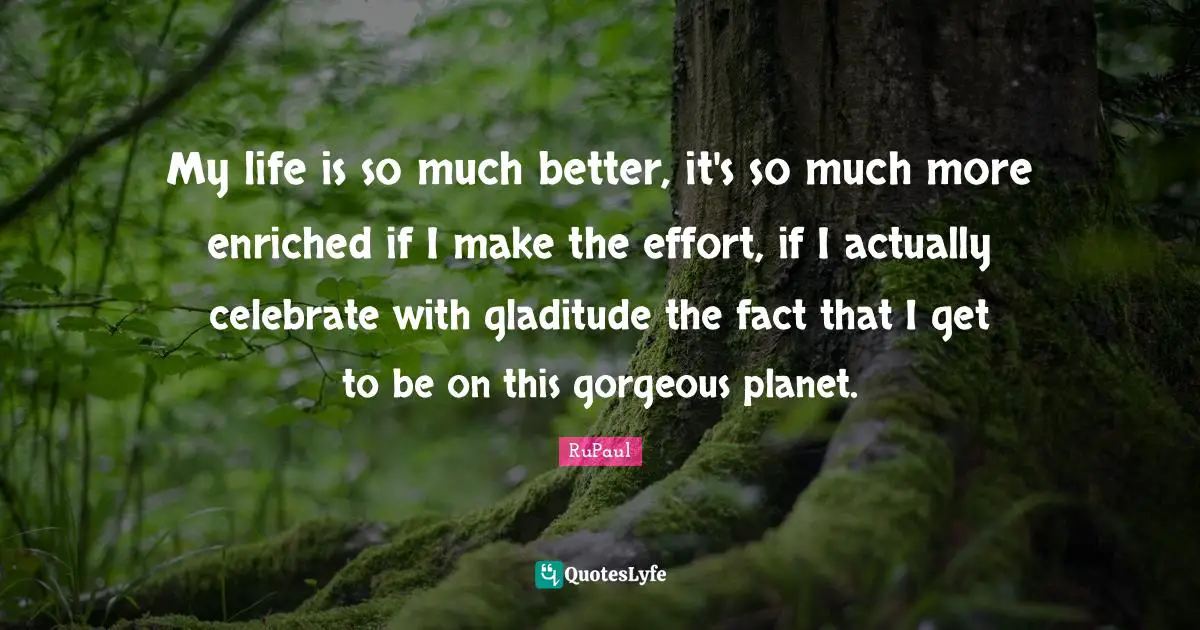 RuPaul Quotes: "My life is so much better, it's so much more enriched if I make the effort, if I actually celebrate with gladitude the fact that I get to be on this gorgeous planet."