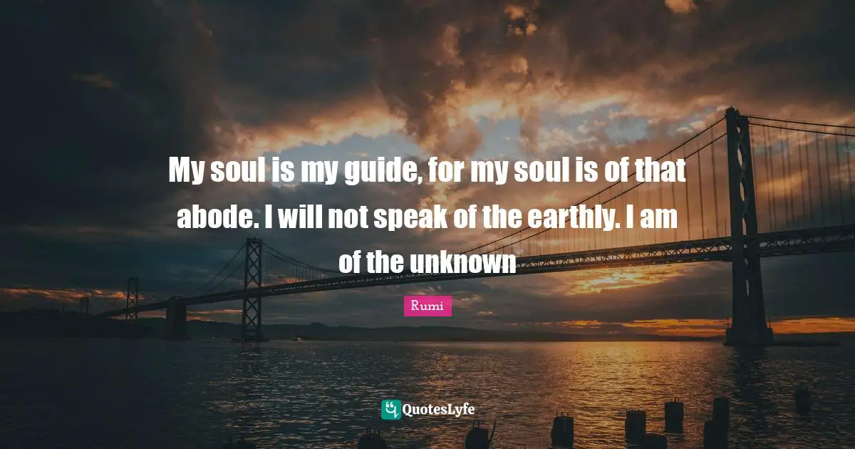 My soul is my guide, for my soul is of that abode. I will not speak of the earthly. I am of the unknown