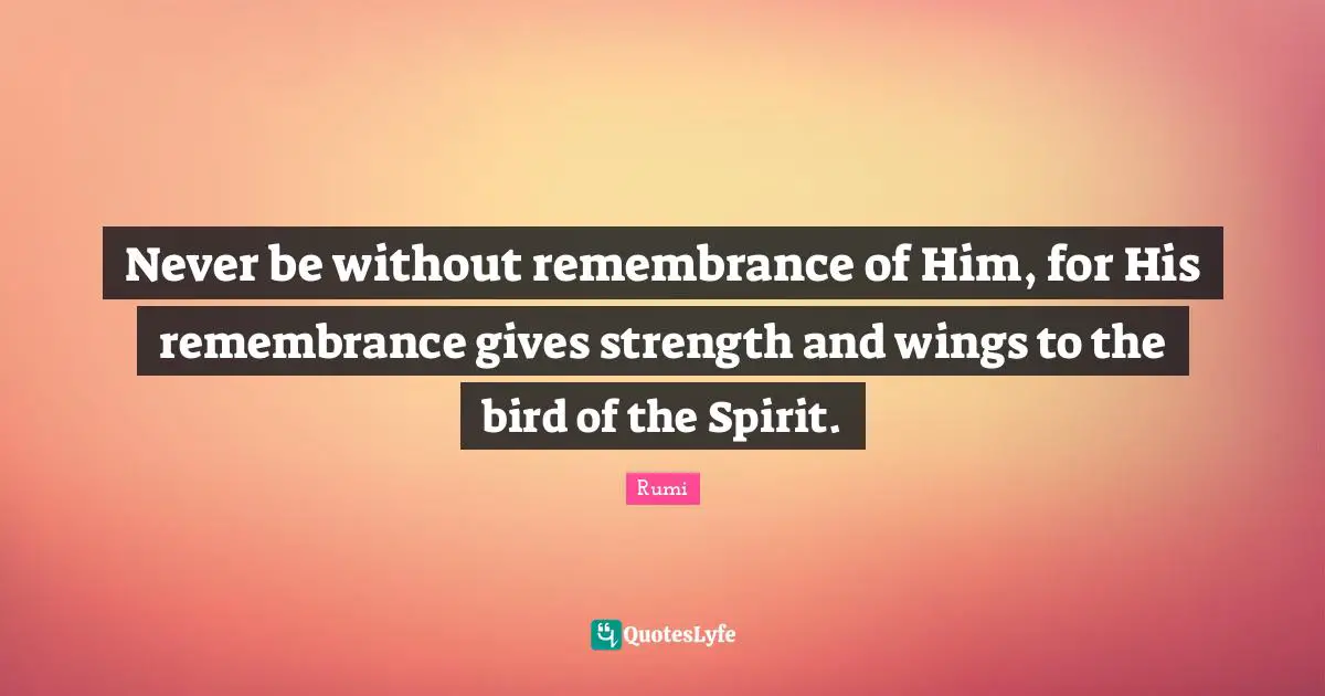 Never be without remembrance of Him, for His remembrance gives strength and wings to the bird of the Spirit.