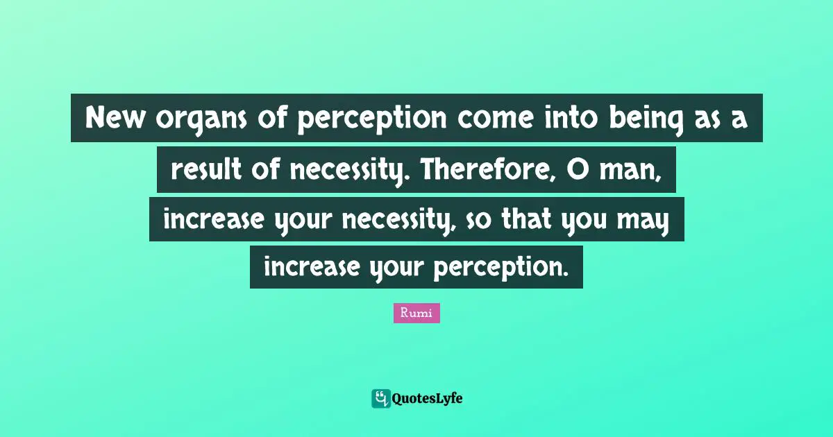New organs of perception come into being as a result of necessity. Therefore, O man, increase your necessity, so that you may increase your perception.