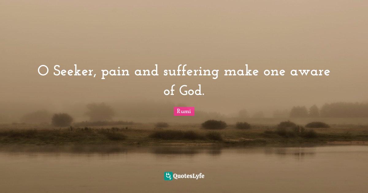 O Seeker, pain and suffering make one aware of God.