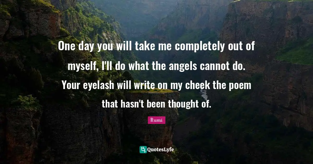 One day you will take me completely out of myself, I'll do what the angels cannot do. Your eyelash will write on my cheek the poem that hasn't been thought of.