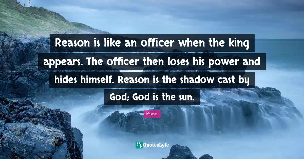 Reason is like an officer when the king appears. The officer then loses his power and hides himself. Reason is the shadow cast by God; God is the sun.