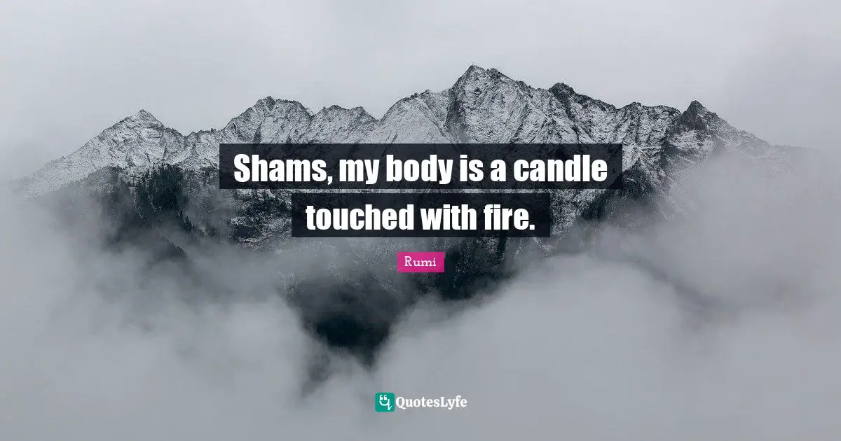Shams, my body is a candle touched with fire.