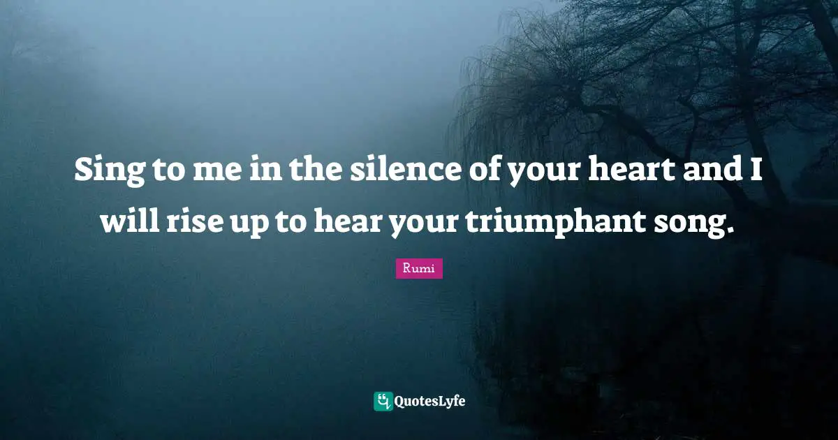 Sing to me in the silence of your heart and I will rise up to hear your triumphant song.