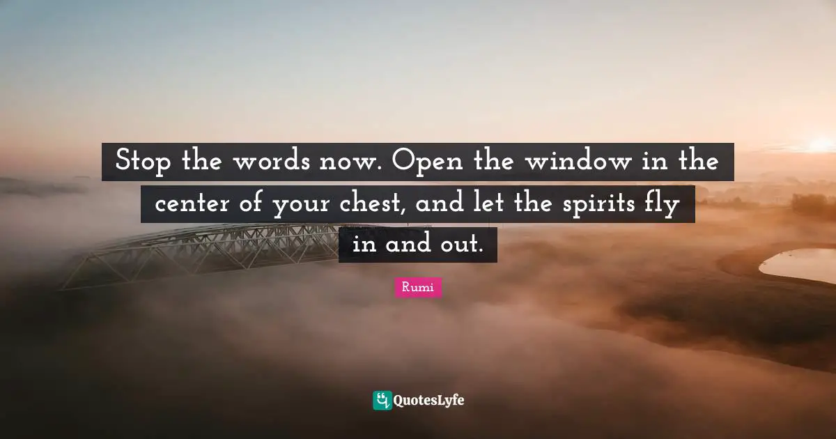 Stop the words now. Open the window in the center of your chest, and let the spirits fly in and out.