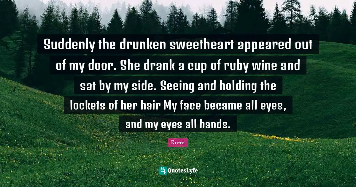 Suddenly the drunken sweetheart appeared out of my door. She drank a cup of ruby wine and sat by my side. Seeing and holding the lockets of her hair My face became all eyes, and my eyes all hands.