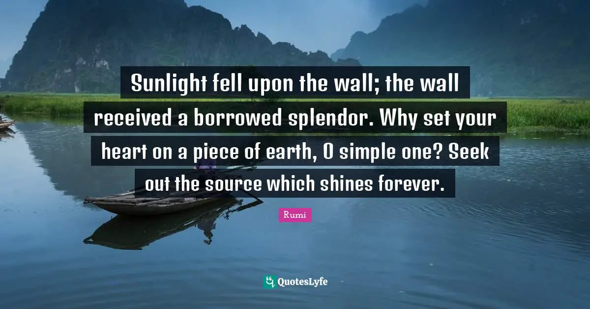 Sunlight fell upon the wall; the wall received a borrowed splendor. Why set your heart on a piece of earth, O simple one? Seek out the source which shines forever.