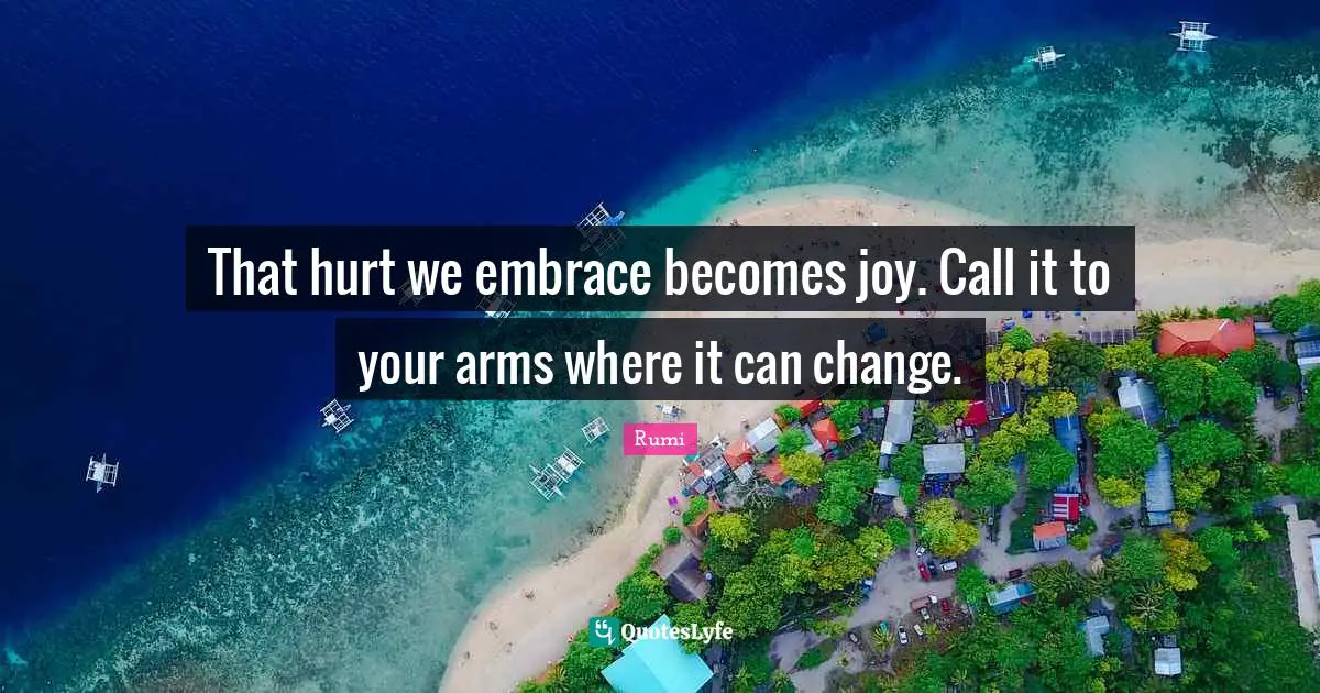 That hurt we embrace becomes joy. Call it to your arms where it can change.