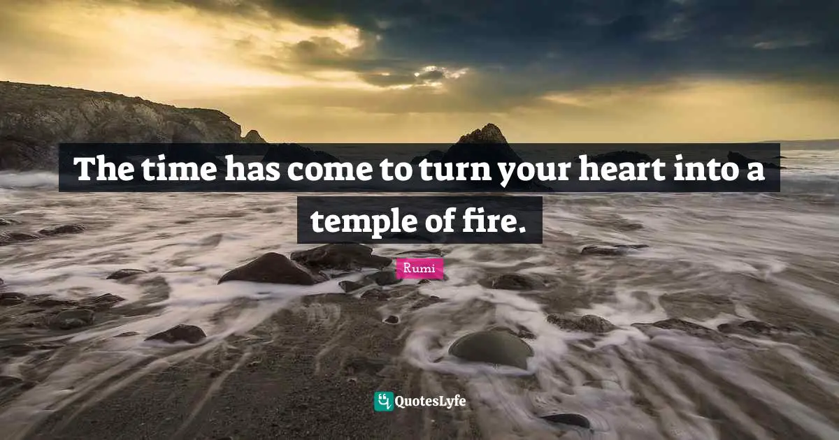 The time has come to turn your heart into a temple of fire.