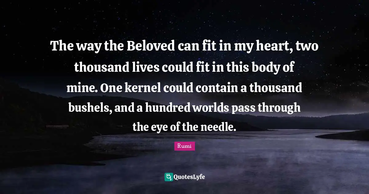 The way the Beloved can fit in my heart, two thousand lives could fit in this body of mine. One kernel could contain a thousand bushels, and a hundred worlds pass through the eye of the needle.