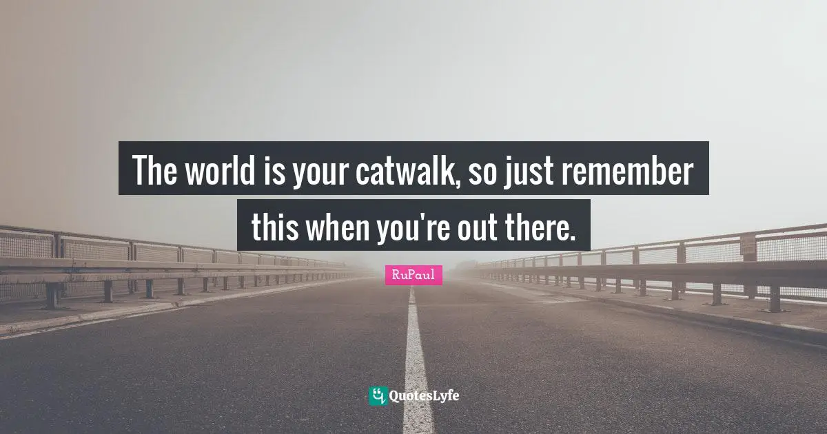 The world is your catwalk, so just remember this when you're out there.