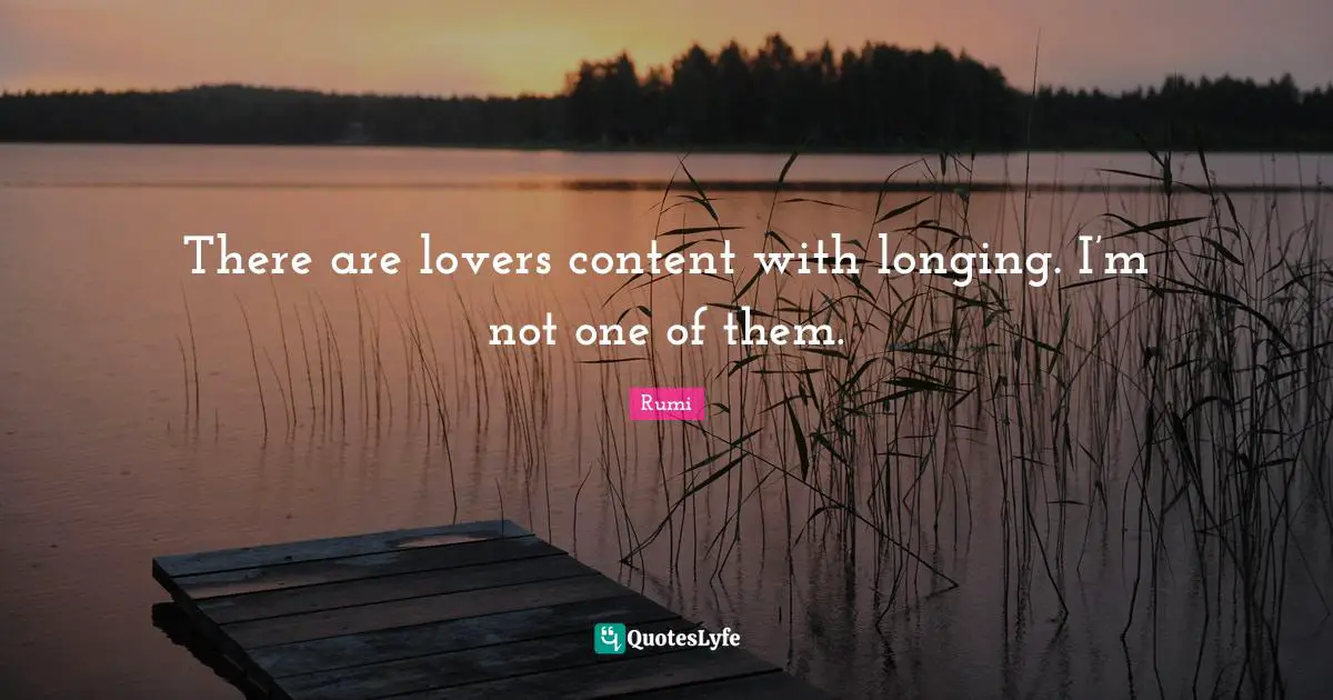 There are lovers content with longing. I’m not one of them.