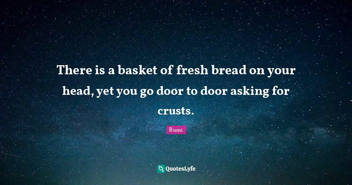 There is a basket of fresh bread on your head, yet you go door to door asking for crusts.