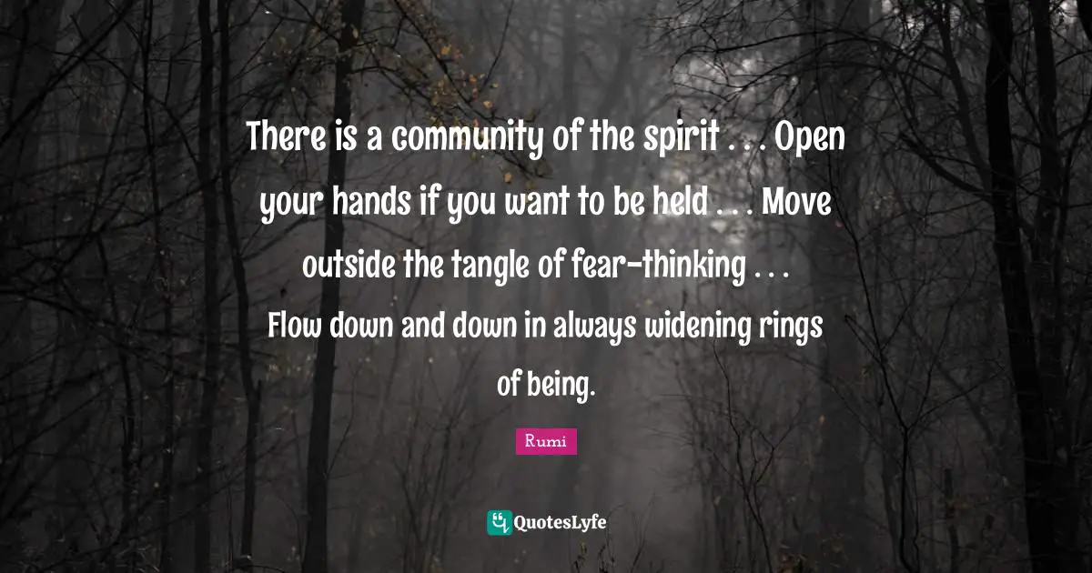 There is a community of the spirit . . . Open your hands if you want to be held . . . Move outside the tangle of fear-thinking . . . Flow down and down in always widening rings of being.