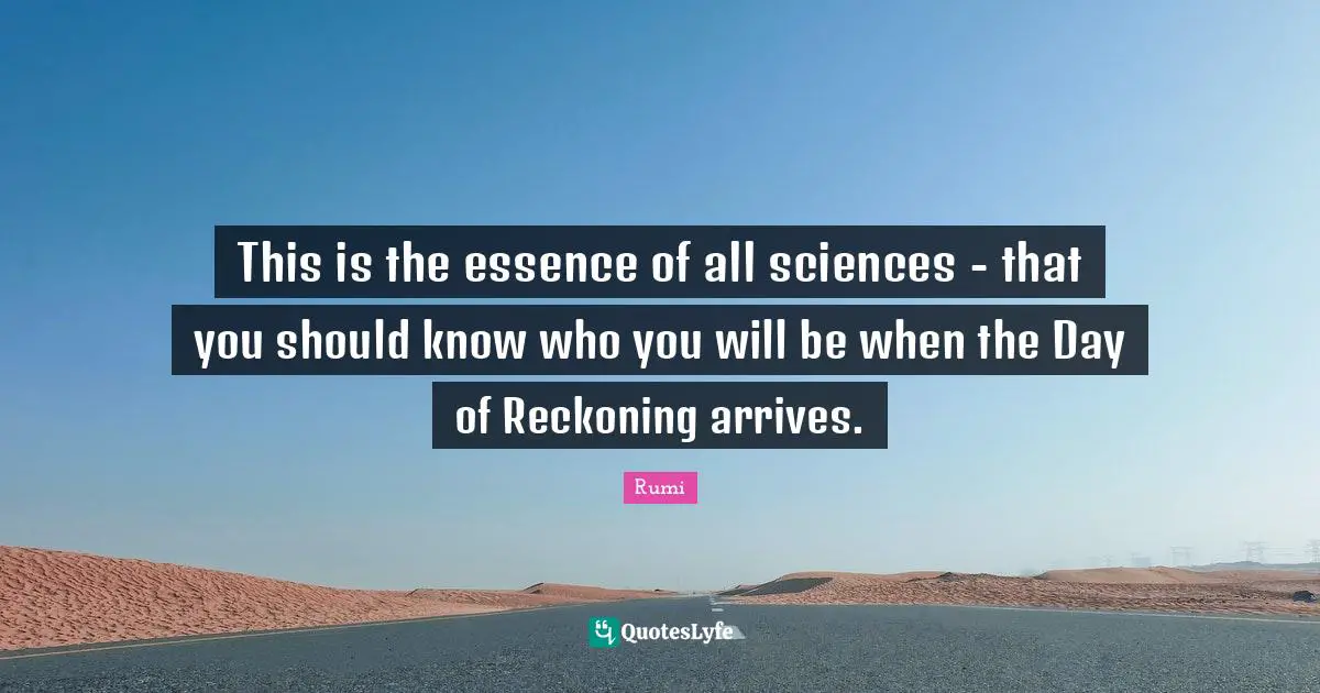 This is the essence of all sciences - that you should know who you will be when the Day of Reckoning arrives.