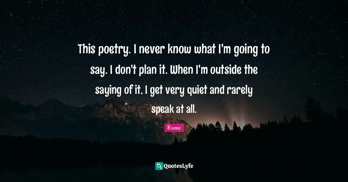 This poetry. I never know what I'm going to say. I don't plan it. When I'm outside the saying of it, I get very quiet and rarely speak at all.