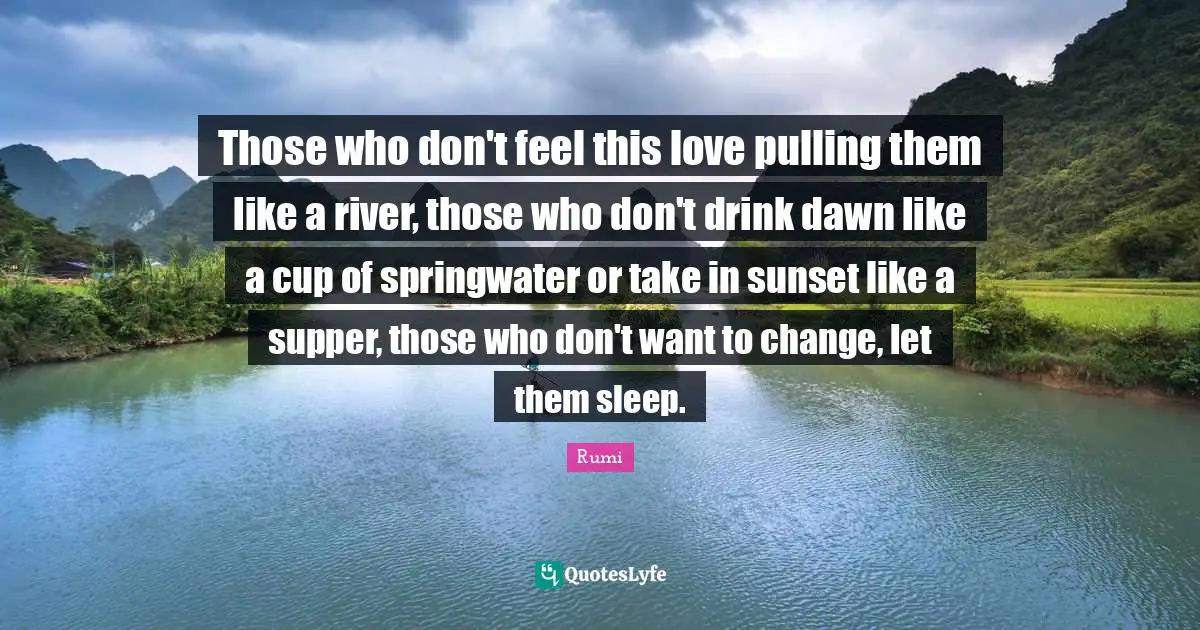 Those who don't feel this love pulling them like a river, those who don't drink dawn like a cup of springwater or take in sunset like a supper, those who don't want to change, let them sleep.