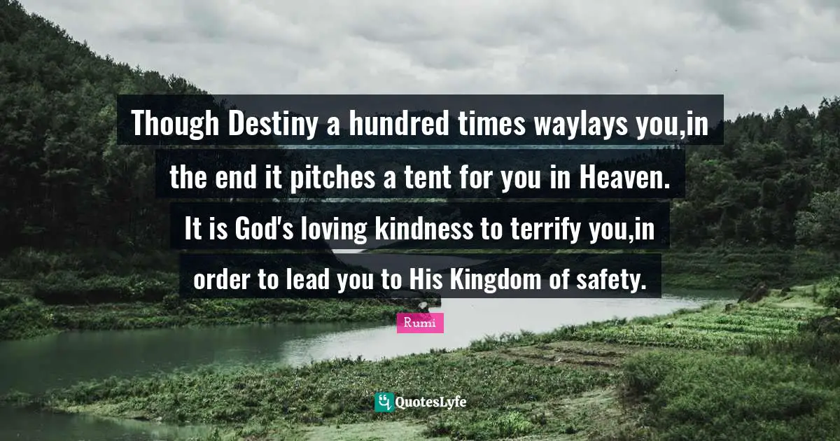 Though Destiny a hundred times waylays you,in the end it pitches a tent for you in Heaven. It is God's loving kindness to terrify you,in order to lead you to His Kingdom of safety.