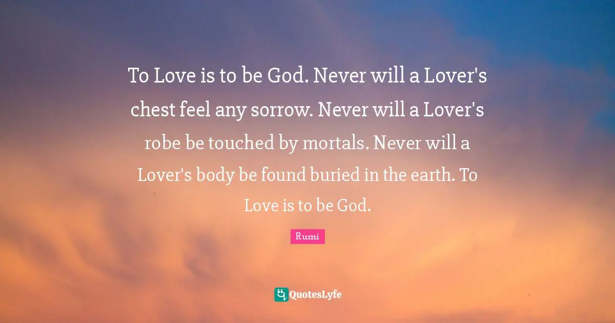 To Love is to be God. Never will a Lover's chest feel any sorrow. Never will a Lover's robe be touched by mortals. Never will a Lover's body be found buried in the earth. To Love is to be God.