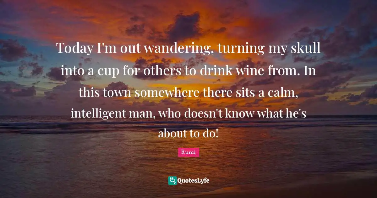 Today I'm out wandering, turning my skull into a cup for others to drink wine from. In this town somewhere there sits a calm, intelligent man, who doesn't know what he's about to do!