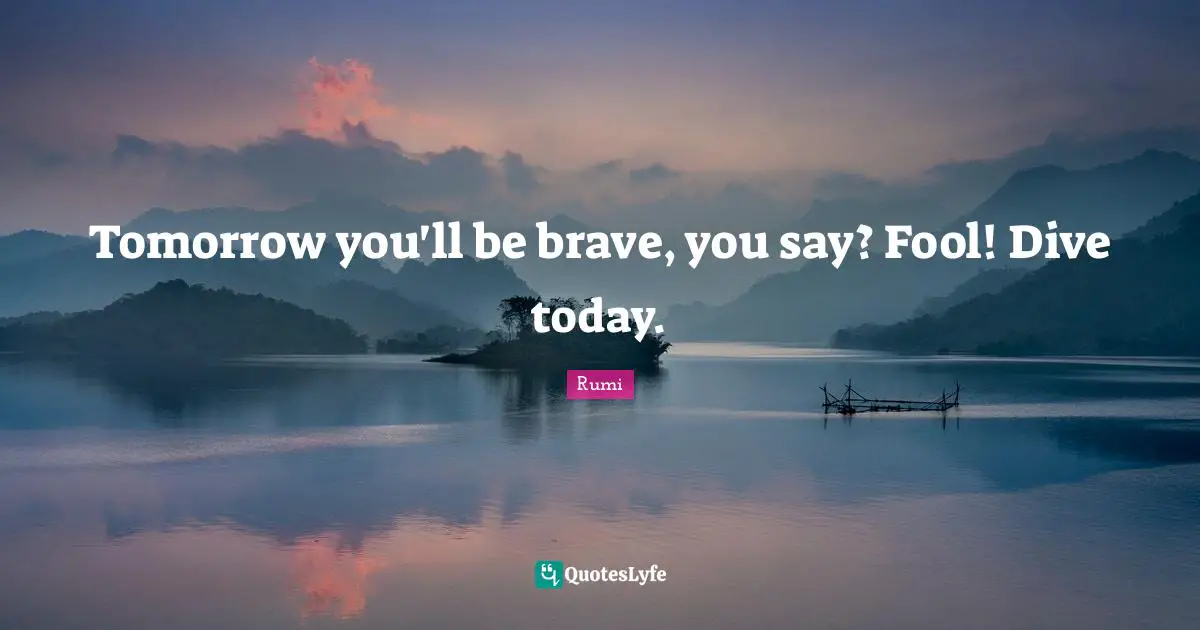 Tomorrow you'll be brave, you say? Fool! Dive today.