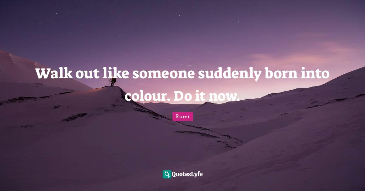 Walk out like someone suddenly born into colour. Do it now.