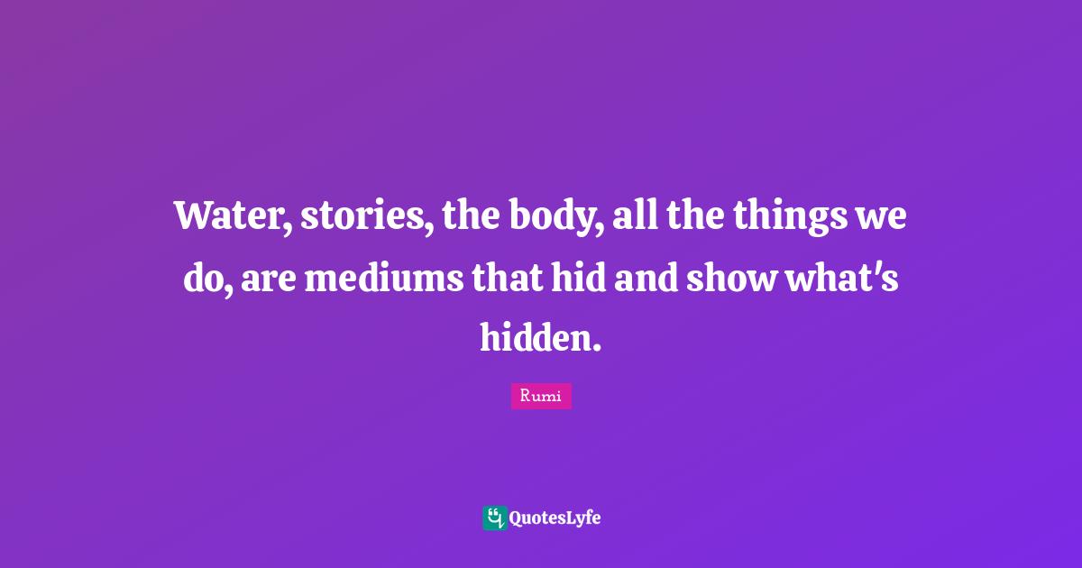 Water, stories, the body, all the things we do, are mediums that hid and show what's hidden.