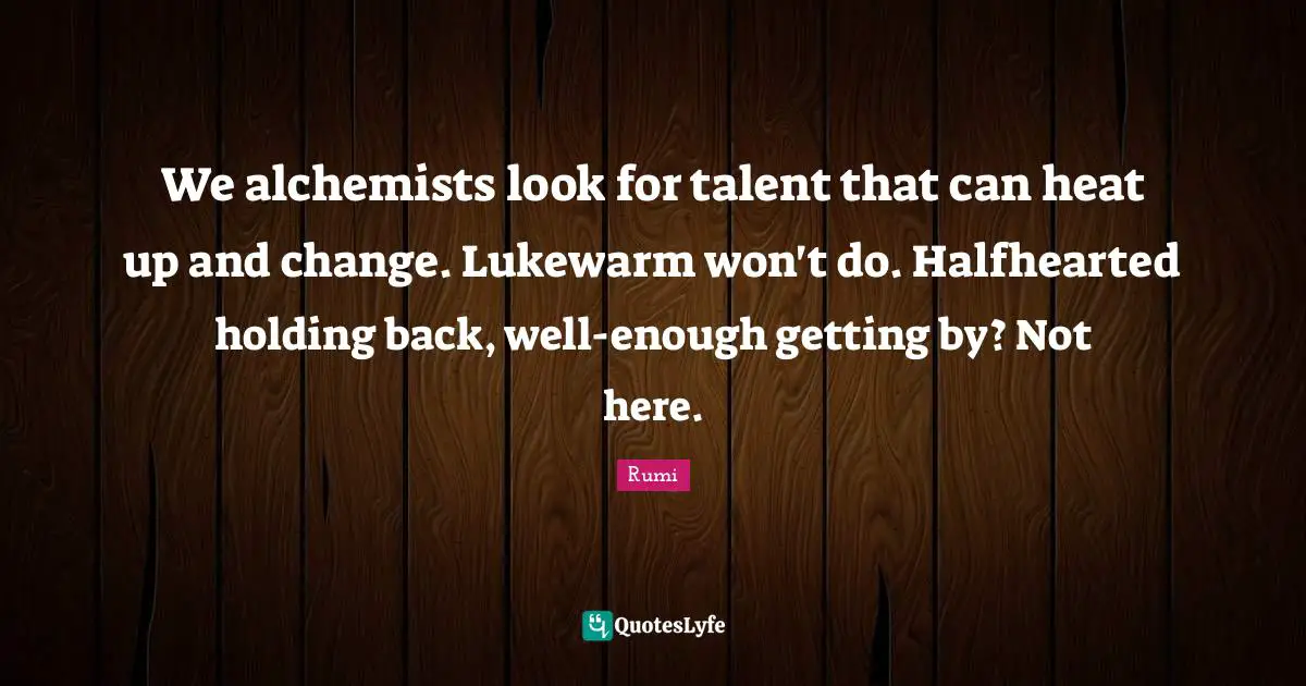 We alchemists look for talent that can heat up and change. Lukewarm won't do. Halfhearted holding back, well-enough getting by? Not here.