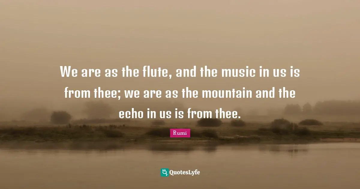 We are as the flute, and the music in us is from thee; we are as the mountain and the echo in us is from thee.