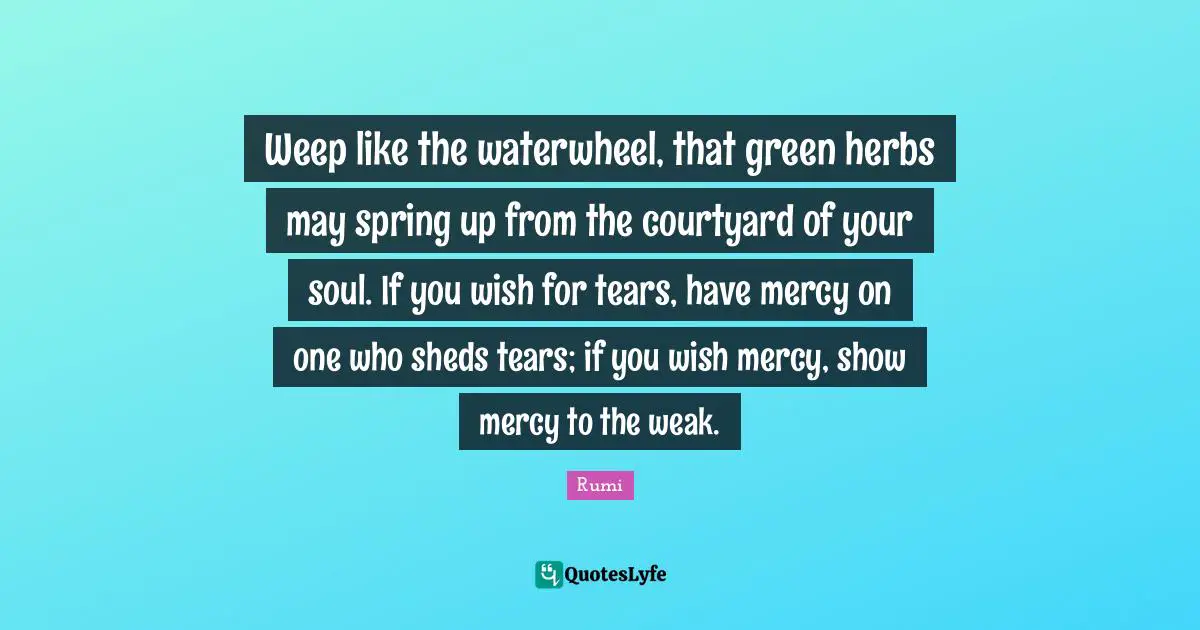 Weep like the waterwheel, that green herbs may spring up from the courtyard of your soul. If you wish for tears, have mercy on one who sheds tears; if you wish mercy, show mercy to the weak.
