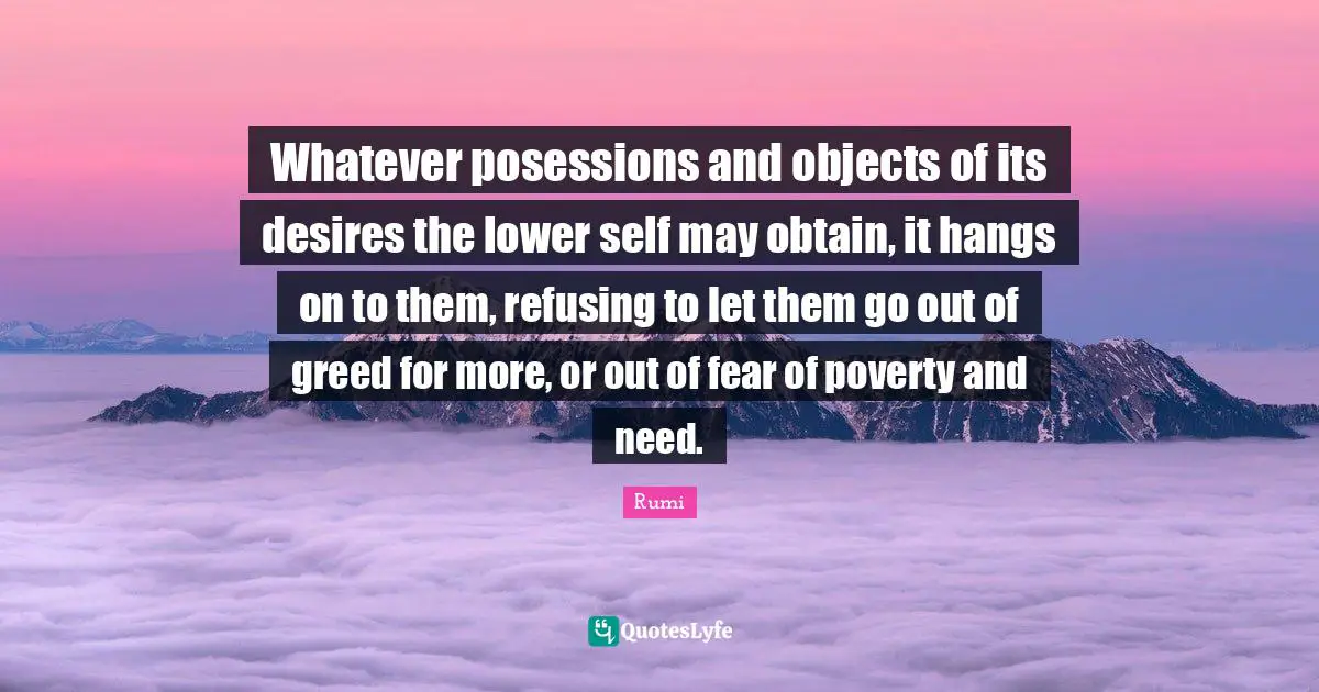 Whatever posessions and objects of its desires the lower self may obtain, it hangs on to them, refusing to let them go out of greed for more, or out of fear of poverty and need.