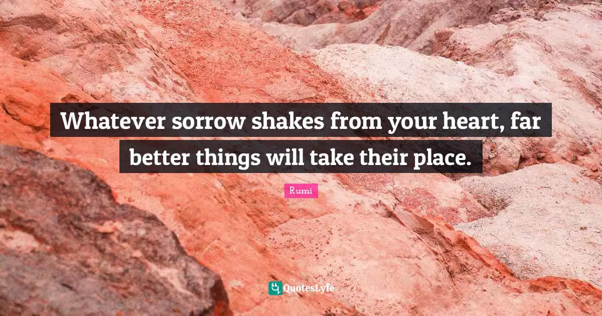 Whatever sorrow shakes from your heart, far better things will take their place.