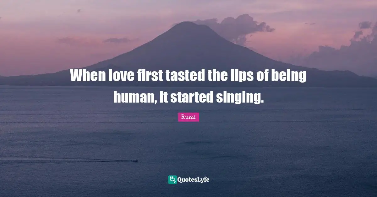 When love first tasted the lips of being human, it started singing.