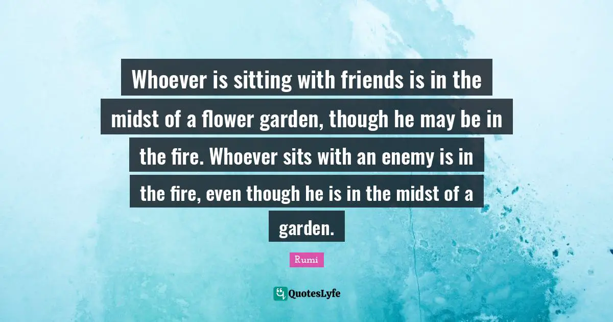 Whoever is sitting with friends is in the midst of a flower garden, though he may be in the fire. Whoever sits with an enemy is in the fire, even though he is in the midst of a garden.