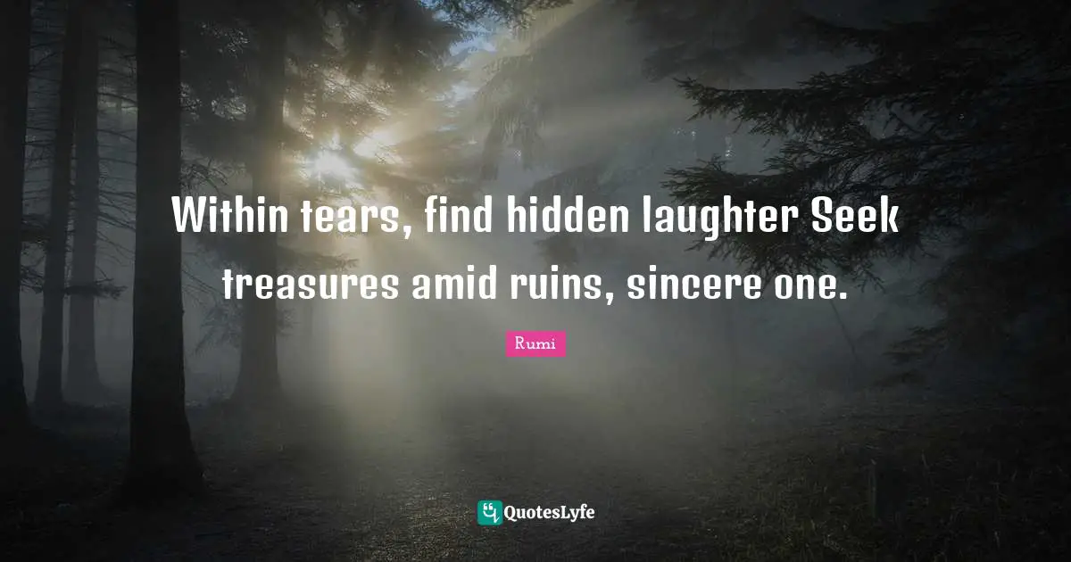 Within tears, find hidden laughter Seek treasures amid ruins, sincere one.