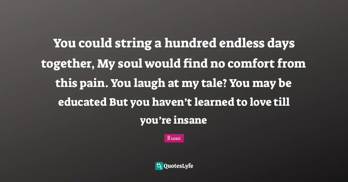 You could string a hundred endless days together, My soul would find no comfort from this pain. You laugh at my tale? You may be educated But you haven’t learned to love till you’re insane