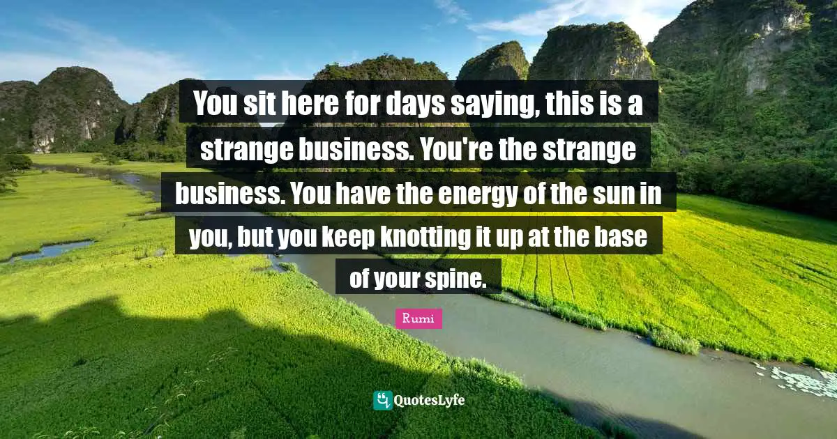 You sit here for days saying, this is a strange business. You're the strange business. You have the energy of the sun in you, but you keep knotting it up at the base of your spine.