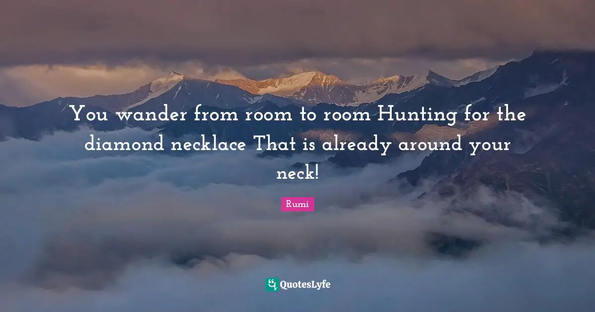 You wander from room to room Hunting for the diamond necklace That is already around your neck!