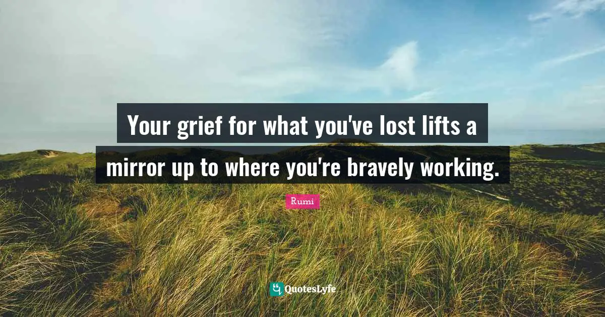 Your grief for what you've lost lifts a mirror up to where you're bravely working.